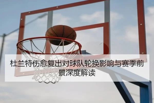 杜兰特伤愈复出对球队轮换影响与赛季前景深度解读（KAIYUN）